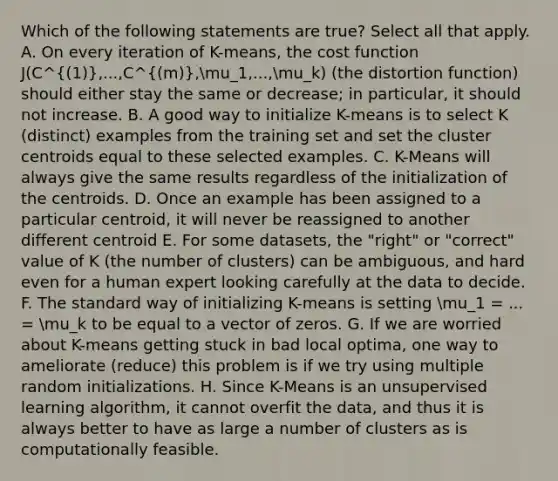 Which of the following statements are true? Select all that apply. A. On every iteration of K-means, the cost function J(C^(1),...,C^(m),mu_1,...,mu_k) (the distortion function) should either stay the same or decrease; in particular, it should not increase. B. A good way to initialize K-means is to select K (distinct) examples from the training set and set the cluster centroids equal to these selected examples. C. K-Means will always give the same results regardless of the initialization of the centroids. D. Once an example has been assigned to a particular centroid, it will never be reassigned to another different centroid E. For some datasets, the "right" or "correct" value of K (the number of clusters) can be ambiguous, and hard even for a human expert looking carefully at the data to decide. F. The standard way of initializing K-means is setting mu_1 = ... = mu_k to be equal to a vector of zeros. G. If we are worried about K-means getting stuck in bad local optima, one way to ameliorate (reduce) this problem is if we try using multiple random initializations. H. Since K-Means is an unsupervised learning algorithm, it cannot overfit the data, and thus it is always better to have as large a number of clusters as is computationally feasible.