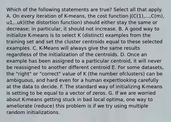 Which of the following statements are true? Select all that apply. A. On every iteration of K-means, the cost function J(C(1),...,C(m), u1,..uk)(the distortion function) should either stay the same or decrease; in particular, it should not increase. B. A good way to initialize K-means is to select K (distinct) examples from the training set and set the cluster centroids equal to these selected examples. C. K-Means will always give the same results regardless of the initialization of the centroids. D. Once an example has been assigned to a particular centroid, it will never be reassigned to another different centroid E. For some datasets, the "right" or "correct" value of K (the number ofclusters) can be ambiguous, and hard even for a human expertlooking carefully at the data to decide. F. The standard way of initializing K-means is setting to be equal to a vector of zeros. G. If we are worried about K-means getting stuck in bad local optima, one way to ameliorate (reduce) this problem is if we try using multiple random initializations.