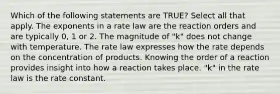 Which of the following statements are TRUE? Select all that apply. The exponents in a rate law are the reaction orders and are typically 0, 1 or 2. The magnitude of "k" does not change with temperature. The rate law expresses how the rate depends on the concentration of products. Knowing the order of a reaction provides insight into how a reaction takes place. "k" in the rate law is the rate constant.