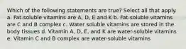 Which of the following statements are true? Select all that apply. a. Fat-soluble vitamins are A, D, E and K b. Fat-soluble vitamins are C and B complex c. Water soluble vitamins are stored in the body tissues d. Vitamin A, D, E, and K are water-soluble vitamins e. Vitamin C and B complex are water-soluble vitamins