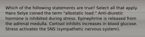 Which of the following statements are true? Select all that apply. Hans Selye coined the term "allostatic load." Anti-diuretic hormone is inhibited during stress. Epinephrine is released from the adrenal medulla. Cortisol inhibits increases in blood glucose. Stress activates the SNS (sympathetic <a href='https://www.questionai.com/knowledge/kThdVqrsqy-nervous-system' class='anchor-knowledge'>nervous system</a>).