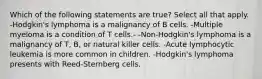 Which of the following statements are true? Select all that apply. -Hodgkin's lymphoma is a malignancy of B cells. -Multiple myeloma is a condition of T cells.- -Non-Hodgkin's lymphoma is a malignancy of T, B, or natural killer cells. -Acute lymphocytic leukemia is more common in children. -Hodgkin's lymphoma presents with Reed-Sternberg cells.