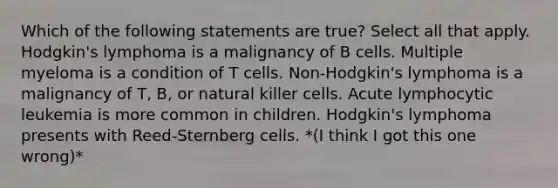 Which of the following statements are true? Select all that apply. Hodgkin's lymphoma is a malignancy of B cells. Multiple myeloma is a condition of T cells. Non-Hodgkin's lymphoma is a malignancy of T, B, or natural killer cells. Acute lymphocytic leukemia is more common in children. Hodgkin's lymphoma presents with Reed-Sternberg cells. *(I think I got this one wrong)*