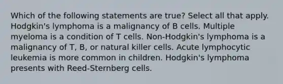 Which of the following statements are true? Select all that apply. Hodgkin's lymphoma is a malignancy of B cells. Multiple myeloma is a condition of T cells. Non-Hodgkin's lymphoma is a malignancy of T, B, or natural killer cells. Acute lymphocytic leukemia is more common in children. Hodgkin's lymphoma presents with Reed-Sternberg cells.