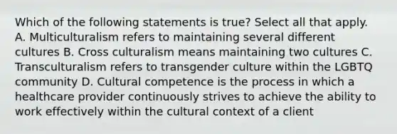 Which of the following statements is true? Select all that apply. A. Multiculturalism refers to maintaining several different cultures B. Cross culturalism means maintaining two cultures C. Transculturalism refers to transgender culture within the LGBTQ community D. Cultural competence is the process in which a healthcare provider continuously strives to achieve the ability to work effectively within the cultural context of a client