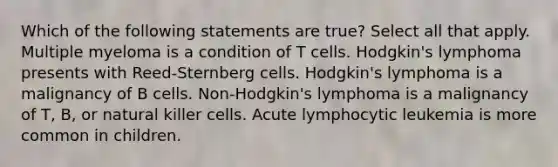 Which of the following statements are true? Select all that apply. Multiple myeloma is a condition of T cells. Hodgkin's lymphoma presents with Reed-Sternberg cells. Hodgkin's lymphoma is a malignancy of B cells. Non-Hodgkin's lymphoma is a malignancy of T, B, or natural killer cells. Acute lymphocytic leukemia is more common in children.