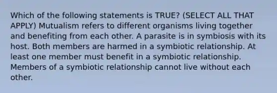 Which of the following statements is TRUE? (SELECT ALL THAT APPLY) Mutualism refers to different organisms living together and benefiting from each other. A parasite is in symbiosis with its host. Both members are harmed in a symbiotic relationship. At least one member must benefit in a symbiotic relationship. Members of a symbiotic relationship cannot live without each other.