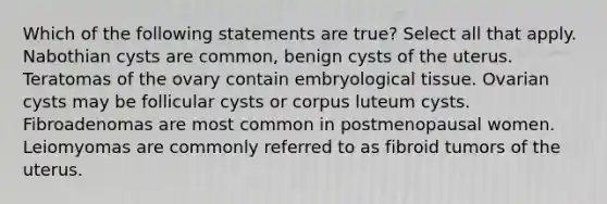 Which of the following statements are true? Select all that apply. Nabothian cysts are common, benign cysts of the uterus. Teratomas of the ovary contain embryological tissue. Ovarian cysts may be follicular cysts or corpus luteum cysts. Fibroadenomas are most common in postmenopausal women. Leiomyomas are commonly referred to as fibroid tumors of the uterus.