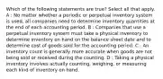 Which of the following statements are true? Select all that apply. A : No matter whether a periodic or perpetual inventory system is used, all companies need to determine inventory quantities at the end of each accounting period. B : Companies that use a perpetual inventory system must take a physical inventory to determine inventory on hand on the balance sheet date and to determine cost of goods sold for the accounting period. C : An inventory count is generally more accurate when goods are not being sold or received during the counting. D : Taking a physical inventory involves actually counting, weighing, or measuring each kind of inventory on hand.