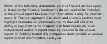 Which of the following statements are true? Select all that apply. A. Notes to the financial statements do not need to be included in the annual report because that information is only for internal users. B. The management discussion and analysis section must highlight favorable or unfavorable trends that will affect its ability to pay short-term obligations or fund expansion. C.An independent auditor's report must be included in the annual report. D. Publicly traded U.S. companies must provide an annual report to their shareholders each year.