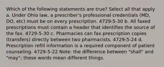 Which of the following statements are true? Select all that apply a. Under Ohio law, a prescriber's professional credentials (MD, DO, etc) must be on every prescription. 4729-5-30 b. All faxed prescriptions must contain a header that identifies the source of the fax. 4729-5-30 c. Pharmacies can fax prescription copies (transfers) directly between two pharmacists. 4729-5-24 d. Prescription refill information is a required component of patient counseling. 4729-5-22 Note: the difference between "shall" and "may"; these words mean different things.