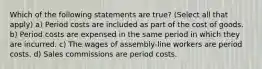 Which of the following statements are true? (Select all that apply) a) Period costs are included as part of the cost of goods. b) Period costs are expensed in the same period in which they are incurred. c) The wages of assembly-line workers are period costs. d) Sales commissions are period costs.