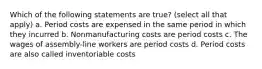 Which of the following statements are true? (select all that apply) a. Period costs are expensed in the same period in which they incurred b. Nonmanufacturing costs are period costs c. The wages of assembly-line workers are period costs d. Period costs are also called inventoriable costs