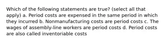 Which of the following statements are true? (select all that apply) a. Period costs are expensed in the same period in which they incurred b. Nonmanufacturing costs are period costs c. The wages of assembly-line workers are period costs d. Period costs are also called inventoriable costs