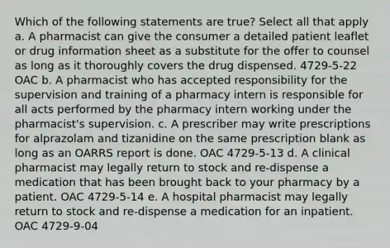 Which of the following statements are true? Select all that apply a. A pharmacist can give the consumer a detailed patient leaflet or drug information sheet as a substitute for the offer to counsel as long as it thoroughly covers the drug dispensed. 4729-5-22 OAC b. A pharmacist who has accepted responsibility for the supervision and training of a pharmacy intern is responsible for all acts performed by the pharmacy intern working under the pharmacist's supervision. c. A prescriber may write prescriptions for alprazolam and tizanidine on the same prescription blank as long as an OARRS report is done. OAC 4729-5-13 d. A clinical pharmacist may legally return to stock and re-dispense a medication that has been brought back to your pharmacy by a patient. OAC 4729-5-14 e. A hospital pharmacist may legally return to stock and re-dispense a medication for an inpatient. OAC 4729-9-04