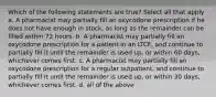 Which of the following statements are true? Select all that apply a. A pharmacist may partially fill an oxycodone prescription if he does not have enough in stock, as long as the remainder can be filled within 72 hours. b. A pharmacist may partially fill an oxycodone prescription for a patient in an LTCF, and continue to partially fill it until the remainder is used up, or within 60 days, whichever comes first. c. A pharmacist may partially fill an oxycodone prescription for a regular outpatient, and continue to partially fill it until the remainder is used up, or within 30 days, whichever comes first. d. all of the above