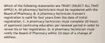 Which of the following statements are TRUE? (SELECT ALL THAT APPLY) A. All pharmacy technicians must be registered with the Board of Pharmacy. B. A pharmacy technician trainee's registration is valid for four years from the date of initial registration. C. A pharmacy technician must complete 20 hours of approved continuing education per renewal period in order to renew his or her registration. D. A pharmacy technician must notify the Board of Pharmacy within 10 days of a change of address.