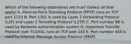 Which of the following statements are true? (Select all that apply) A. Point-to-Point Tunneling Protocol (PPTP) runs on TCP port 1723 B. Port 1701 is used by Layer 2 Forwarding Protocol (L2F) and Layer 2 Tunneling Protocol (L2TP) C. Port number 88 is used by Kerberos authentication system D. Hypertext Transfer Protocol over TLS/SSL runs on TCP port 143 E. Port number 443 is used by Internet Message Access Protocol (IMAP)