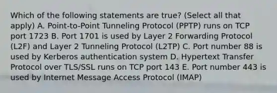 Which of the following statements are true? (Select all that apply) A. Point-to-Point Tunneling Protocol (PPTP) runs on TCP port 1723 B. Port 1701 is used by Layer 2 Forwarding Protocol (L2F) and Layer 2 Tunneling Protocol (L2TP) C. Port number 88 is used by Kerberos authentication system D. Hypertext Transfer Protocol over TLS/SSL runs on TCP port 143 E. Port number 443 is used by Internet Message Access Protocol (IMAP)