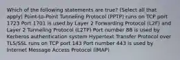 Which of the following statements are true? (Select all that apply) Point-to-Point Tunneling Protocol (PPTP) runs on TCP port 1723 Port 1701 is used by Layer 2 Forwarding Protocol (L2F) and Layer 2 Tunneling Protocol (L2TP) Port number 88 is used by Kerberos authentication system Hypertext Transfer Protocol over TLS/SSL runs on TCP port 143 Port number 443 is used by Internet Message Access Protocol (IMAP)