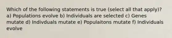 Which of the following statements is true (select all that apply)? a) Populations evolve b) Individuals are selected c) Genes mutate d) Indivduals mutate e) Populaitons mutate f) Individuals evolve