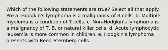 Which of the following statements are true? Select all that apply. Pre a. Hodgkin's lymphoma is a malignancy of B cells. b. Multiple myeloma is a condition of T cells. c. Non-Hodgkin's lymphoma is a malignancy of T, B, or natural killer cells. d. Acute lymphocytic leukemia is more common in children. e. Hodgkin's lymphoma presents with Reed-Sternberg cells.