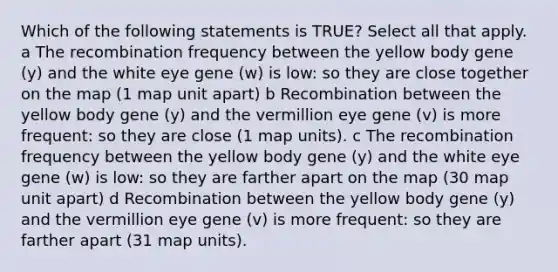 Which of the following statements is TRUE? Select all that apply. a The recombination frequency between the yellow body gene (y) and the white eye gene (w) is low: so they are close together on the map (1 map unit apart) b Recombination between the yellow body gene (y) and the vermillion eye gene (v) is more frequent: so they are close (1 map units). c The recombination frequency between the yellow body gene (y) and the white eye gene (w) is low: so they are farther apart on the map (30 map unit apart) d Recombination between the yellow body gene (y) and the vermillion eye gene (v) is more frequent: so they are farther apart (31 map units).