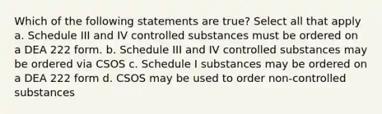 Which of the following statements are true? Select all that apply a. Schedule III and IV controlled substances must be ordered on a DEA 222 form. b. Schedule III and IV controlled substances may be ordered via CSOS c. Schedule I substances may be ordered on a DEA 222 form d. CSOS may be used to order non-controlled substances