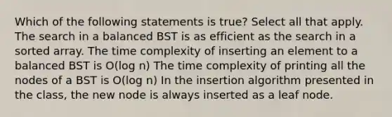 Which of the following statements is true? Select all that apply. The search in a balanced BST is as efficient as the search in a sorted array. The time complexity of inserting an element to a balanced BST is O(log n) The time complexity of printing all the nodes of a BST is O(log n) In the insertion algorithm presented in the class, the new node is always inserted as a leaf node.