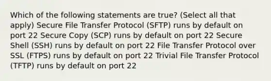 Which of the following statements are true? (Select all that apply) Secure File Transfer Protocol (SFTP) runs by default on port 22 Secure Copy (SCP) runs by default on port 22 Secure Shell (SSH) runs by default on port 22 File Transfer Protocol over SSL (FTPS) runs by default on port 22 Trivial File Transfer Protocol (TFTP) runs by default on port 22