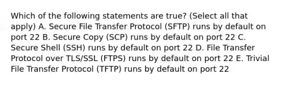 Which of the following statements are true? (Select all that apply) A. Secure File Transfer Protocol (SFTP) runs by default on port 22 B. Secure Copy (SCP) runs by default on port 22 C. Secure Shell (SSH) runs by default on port 22 D. File Transfer Protocol over TLS/SSL (FTPS) runs by default on port 22 E. Trivial File Transfer Protocol (TFTP) runs by default on port 22