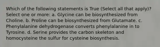 Which of the following statements is True (Select all that apply)? Select one or more: a. Glycine can be biosynthesized from Choline. b. Proline can be biosynthesized from Glutamate. c. Phenylalanine dehydrogenase converts phenylalanine in to Tyrosine. d. Serine provides the carbon skeleton and homocysteine the sulfur for cysteine biosynthesis.