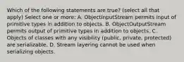 Which of the following statements are true? (select all that apply) Select one or more: A. ObjectInputStream permits input of primitive types in addition to objects. B. ObjectOutputStream permits output of primitive types in addition to objects. C. Objects of classes with any visibility (public, private, protected) are serializable. D. Stream layering cannot be used when serializing objects.