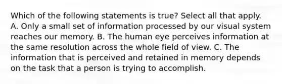 Which of the following statements is true? Select all that apply. A. Only a small set of information processed by our visual system reaches our memory. B. The human eye perceives information at the same resolution across the whole field of view. C. The information that is perceived and retained in memory depends on the task that a person is trying to accomplish.