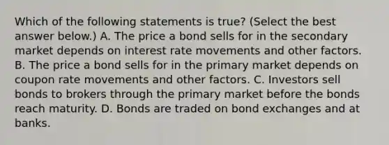 Which of the following statements is​ true? ​(Select the best answer​ below.) A. The price a bond sells for in the secondary market depends on interest rate movements and other factors. B. The price a bond sells for in the primary market depends on coupon rate movements and other factors. C. Investors sell bonds to brokers through the primary market before the bonds reach maturity. D. Bonds are traded on bond exchanges and at banks.