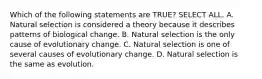 Which of the following statements are TRUE? SELECT ALL. A. Natural selection is considered a theory because it describes patterns of biological change. B. Natural selection is the only cause of evolutionary change. C. Natural selection is one of several causes of evolutionary change. D. Natural selection is the same as evolution.