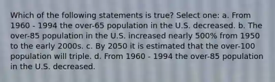 Which of the following statements is true? Select one: a. From 1960 - 1994 the over-65 population in the U.S. decreased. b. The over-85 population in the U.S. increased nearly 500% from 1950 to the early 2000s. c. By 2050 it is estimated that the over-100 population will triple. d. From 1960 - 1994 the over-85 population in the U.S. decreased.