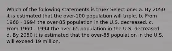 Which of the following statements is true? Select one: a. By 2050 it is estimated that the over-100 population will triple. b. From 1960 - 1994 the over-85 population in the U.S. decreased. c. From 1960 - 1994 the over-65 population in the U.S. decreased. d. By 2050 it is estimated that the over-85 population in the U.S. will exceed 19 million.