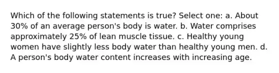 Which of the following statements is true? Select one: a. About 30% of an average person's body is water. b. Water comprises approximately 25% of lean muscle tissue. c. Healthy young women have slightly less body water than healthy young men. d. A person's body water content increases with increasing age.