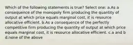 Which of the following statements is true? Select one: a.As a consequence of the monopoly firm producing the quantity of output at which price equals marginal cost, it is resource allocative efficient. b.As a consequence of the perfectly competitive firm producing the quantity of output at which price equals marginal cost, it is resource allocative efficient. c.a and b d.none of the above