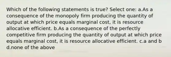 Which of the following statements is true? Select one: a.As a consequence of the monopoly firm producing the quantity of output at which price equals marginal cost, it is resource allocative efficient. b.As a consequence of the perfectly competitive firm producing the quantity of output at which price equals marginal cost, it is resource allocative efficient. c.a and b d.none of the above