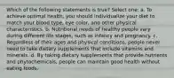 Which of the following statements is true? Select one: a. To achieve optimal health, you should individualize your diet to match your blood type, eye color, and other physical characteristics. b. Nutritional needs of healthy people vary during different life stages, such as infancy and pregnancy. c. Regardless of their ages and physical conditions, people never need to take dietary supplements that include vitamins and minerals. d. By taking dietary supplements that provide nutrients and phytochemicals, people can maintain good health without eating foods.