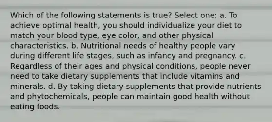 Which of the following statements is true? Select one: a. To achieve optimal health, you should individualize your diet to match your blood type, eye color, and other physical characteristics. b. Nutritional needs of healthy people vary during different life stages, such as infancy and pregnancy. c. Regardless of their ages and physical conditions, people never need to take dietary supplements that include vitamins and minerals. d. By taking dietary supplements that provide nutrients and phytochemicals, people can maintain good health without eating foods.