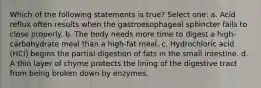 Which of the following statements is true? Select one: a. Acid reflux often results when the gastroesophageal sphincter fails to close properly. b. The body needs more time to digest a high-carbohydrate meal than a high-fat meal. c. Hydrochloric acid (HCl) begins the partial digestion of fats in the small intestine. d. A thin layer of chyme protects the lining of the digestive tract from being broken down by enzymes.