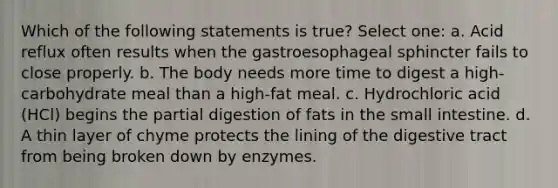 Which of the following statements is true? Select one: a. Acid reflux often results when the gastroesophageal sphincter fails to close properly. b. The body needs more time to digest a high-carbohydrate meal than a high-fat meal. c. Hydrochloric acid (HCl) begins the partial digestion of fats in the small intestine. d. A thin layer of chyme protects the lining of the digestive tract from being broken down by enzymes.