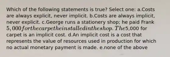 Which of the following statements is true? Select one: a.Costs are always explicit, never implicit. b.Costs are always implicit, never explicit. c.George runs a stationery shop; he paid Frank 5,000 for the carpet he installed in the shop. The5,000 for carpet is an implicit cost. d.An implicit cost is a cost that represents the value of resources used in production for which no actual monetary payment is made. e.none of the above