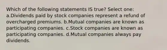 Which of the following statements IS true? Select one: a.Dividends paid by stock companies represent a refund of overcharged premiums. b.Mutual companies are known as participating companies. c.Stock companies are known as participating companies. d.Mutual companies always pay dividends.