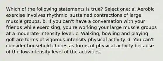 Which of the following statements is true? Select one: a. Aerobic exercise involves rhythmic, sustained contractions of large muscle groups. b. If you can't have a conversation with your friends while exercising, you're working your large muscle groups at a moderate-intensity level. c. Walking, bowling and playing golf are forms of vigorous-intensity physical activity. d. You can't consider household chores as forms of physical activity because of the low-intensity level of the activities.