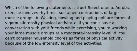 Which of the following statements is true? Select one: a. Aerobic exercise involves rhythmic, sustained contractions of large muscle groups. b. Walking, bowling and playing golf are forms of vigorous-intensity physical activity. c. If you can't have a conversation with your friends while exercising, you're working your large muscle groups at a moderate-intensity level. d. You can't consider household chores as forms of physical activity because of the low-intensity level of the activities.