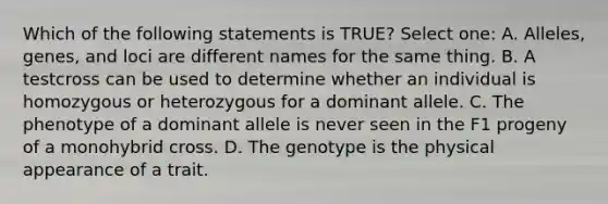 Which of the following statements is TRUE? Select one: A. Alleles, genes, and loci are different names for the same thing. B. A testcross can be used to determine whether an individual is homozygous or heterozygous for a dominant allele. C. The phenotype of a dominant allele is never seen in the F1 progeny of a monohybrid cross. D. The genotype is the physical appearance of a trait.